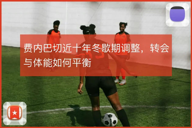 费内巴切近十年冬歇期调整，转会与体能如何平衡