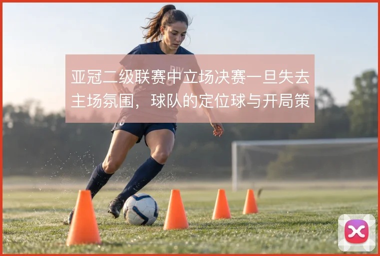 亚冠二级联赛中立场决赛一旦失去主场氛围，球队的定位球与开局策略怎么调