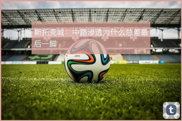 斯托克城：中路渗透为什么总差最后一脚