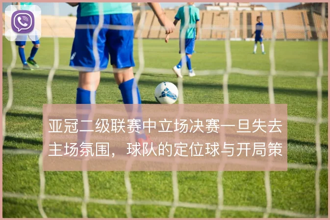 亚冠二级联赛中立场决赛一旦失去主场氛围,球队的定位球与开局策略怎么调