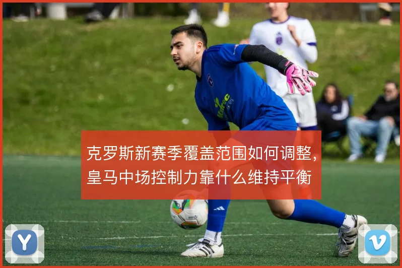 克罗斯新赛季覆盖范围如何调整,皇马中场控制力靠什么维持平衡