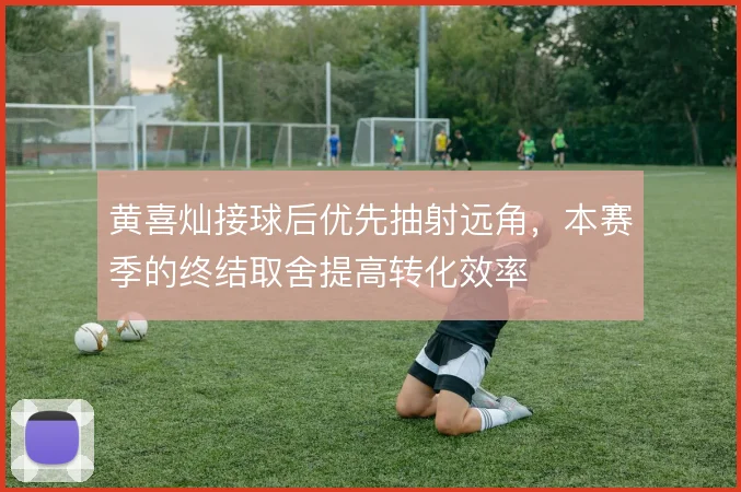 黄喜灿接球后优先抽射远角，本赛季的终结取舍提高转化效率