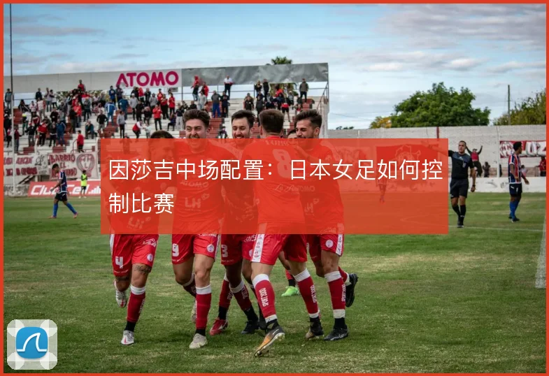 因莎吉中场配置：日本女足如何控制比赛