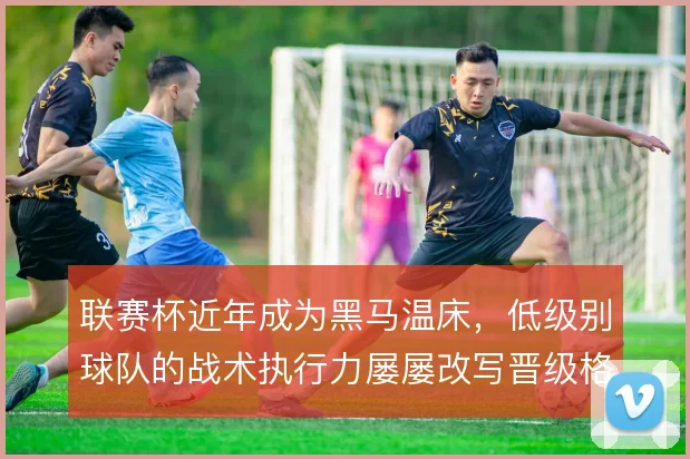 联赛杯近年成为黑马温床,低级别球队的战术执行力屡屡改写晋级格局