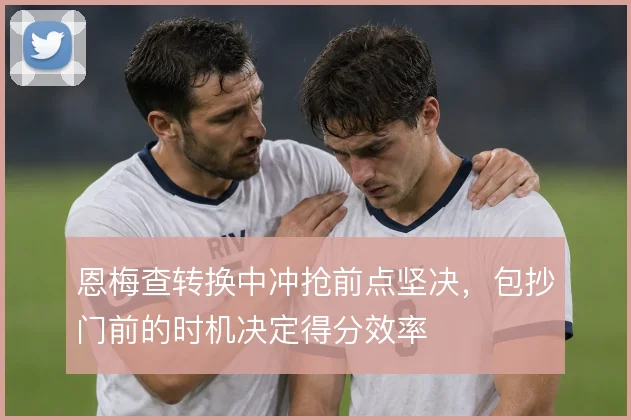 恩梅查转换中冲抢前点坚决，包抄门前的时机决定得分效率