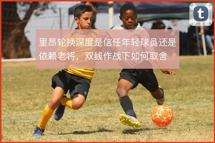 里昂轮换深度是信任年轻球员还是依赖老将，双线作战下如何取舍