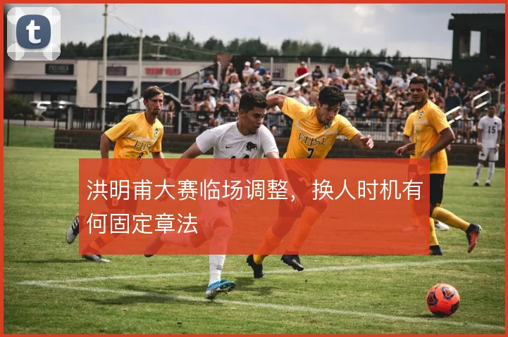 洪明甫大赛临场调整，换人时机有何固定章法