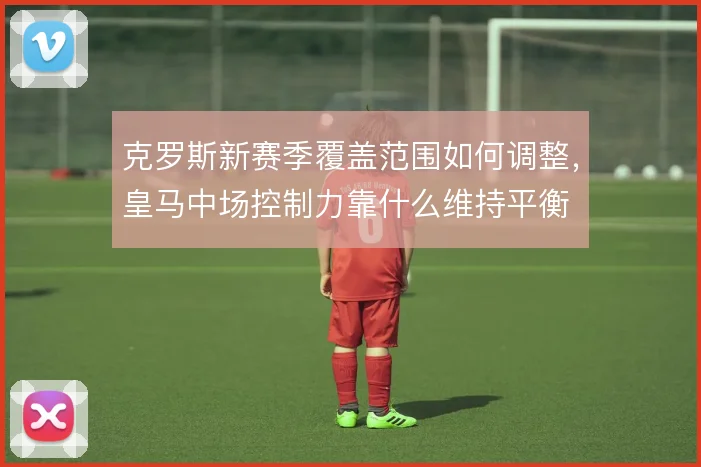克罗斯新赛季覆盖范围如何调整，皇马中场控制力靠什么维持平衡