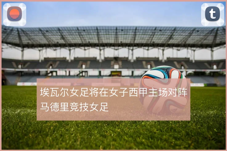 埃瓦尔女足将在女子西甲主场对阵马德里竞技女足