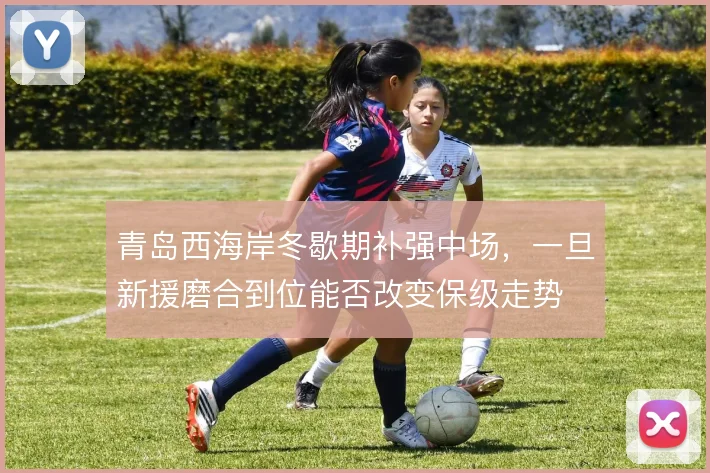 青岛西海岸冬歇期补强中场,一旦新援磨合到位能否改变保级走势