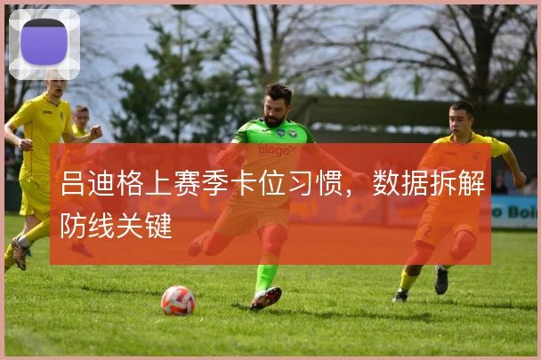 吕迪格上赛季卡位习惯，数据拆解防线关键