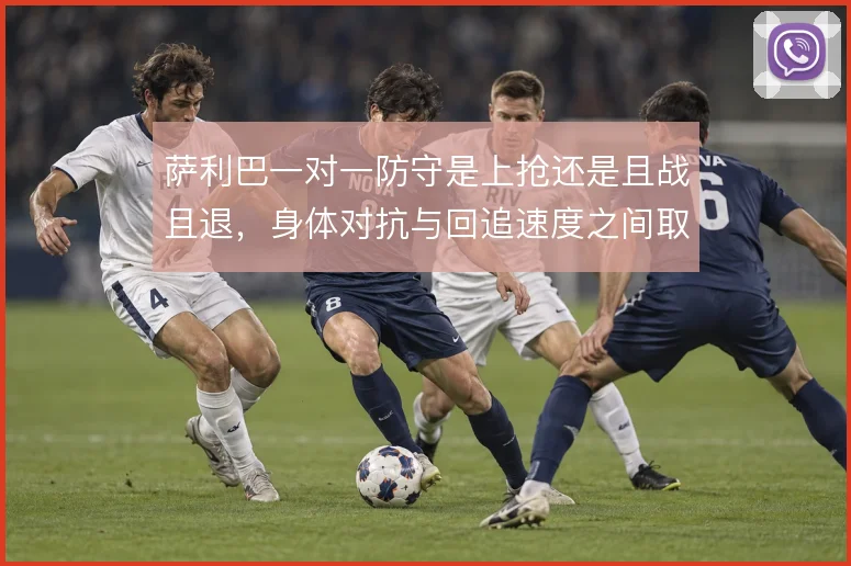 萨利巴一对一防守是上抢还是且战且退，身体对抗与回追速度之间取舍