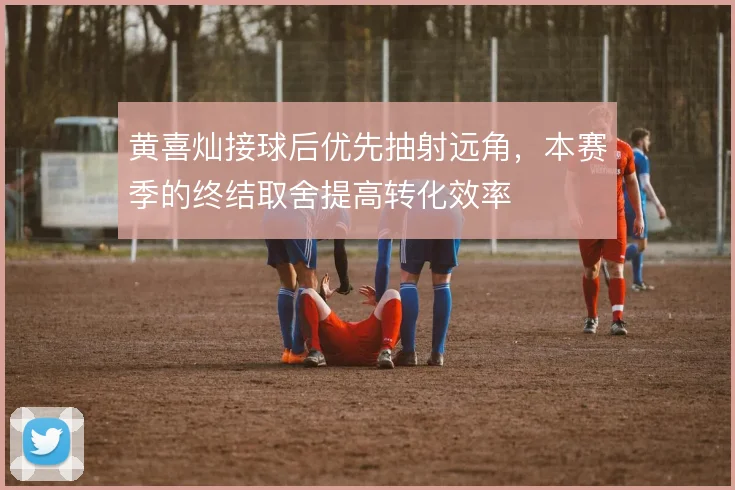 黄喜灿接球后优先抽射远角，本赛季的终结取舍提高转化效率