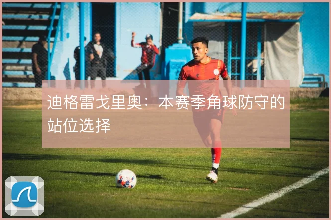 迪格雷戈里奥：本赛季角球防守的站位选择
