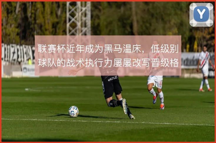 联赛杯近年成为黑马温床，低级别球队的战术执行力屡屡改写晋级格局