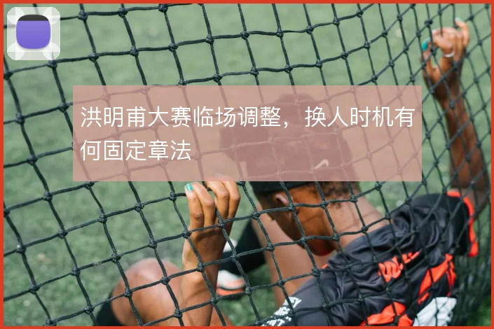 洪明甫大赛临场调整，换人时机有何固定章法